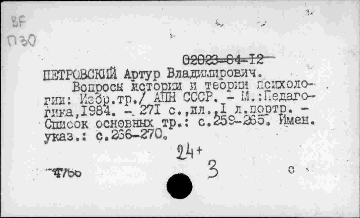 ﻿,v
ОЪО
02083-04-ie-
ПЕТРОВСКИЙ Артур Владимирович.
ВОПООСЫ ИСТОРИИ Л ТвОрИИ ПСИХОЛО- . гни: ИзЗр.тр./ АПН СССР. - 1.1.Педагогика,1984. -271 с.,ил.Л л.порто. -Список основных тр.: с.259-2со. Имен, указ,: ç.236-270.
•'Ч’ТЬО
с